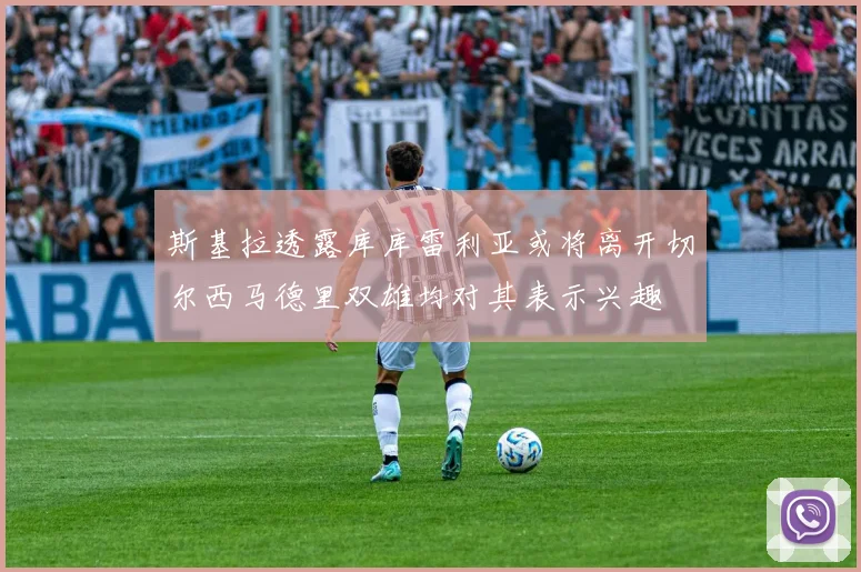 斯基拉透露库库雷利亚或将离开切尔西马德里双雄均对其表示兴趣