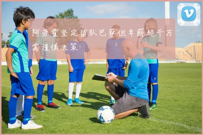 阿劳霍坚定留队巴萨但年薪超千万需谨慎决策