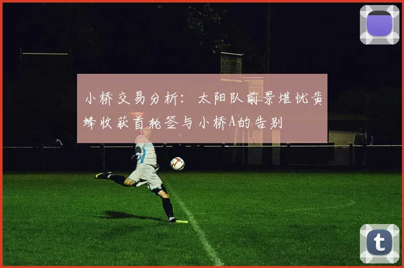 小桥交易分析：太阳队前景堪忧黄蜂收获首轮签与小桥A的告别