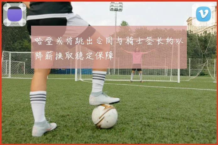 哈登或将跳出合同与骑士签长约以降薪换取稳定保障
