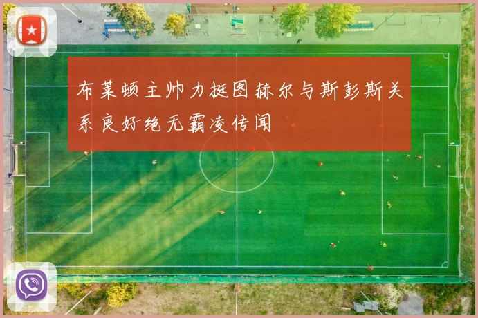 布莱顿主帅力挺图赫尔与斯彭斯关系良好绝无霸凌传闻