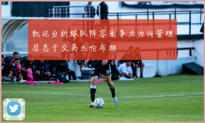 凯记分析球队阵容竞争力为何管理层急于交易杰伦布朗