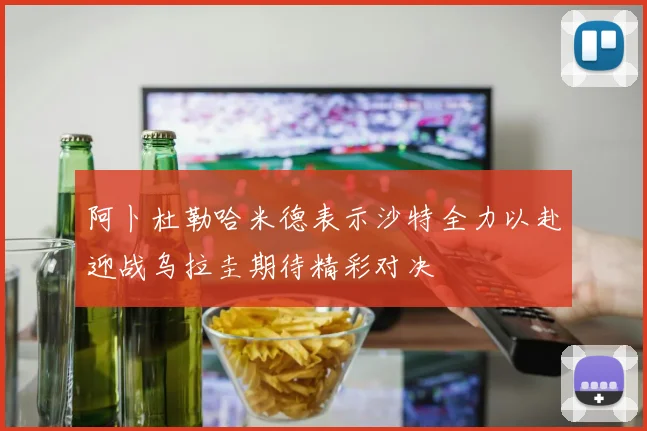 阿卜杜勒哈米德表示沙特全力以赴迎战乌拉圭期待精彩对决