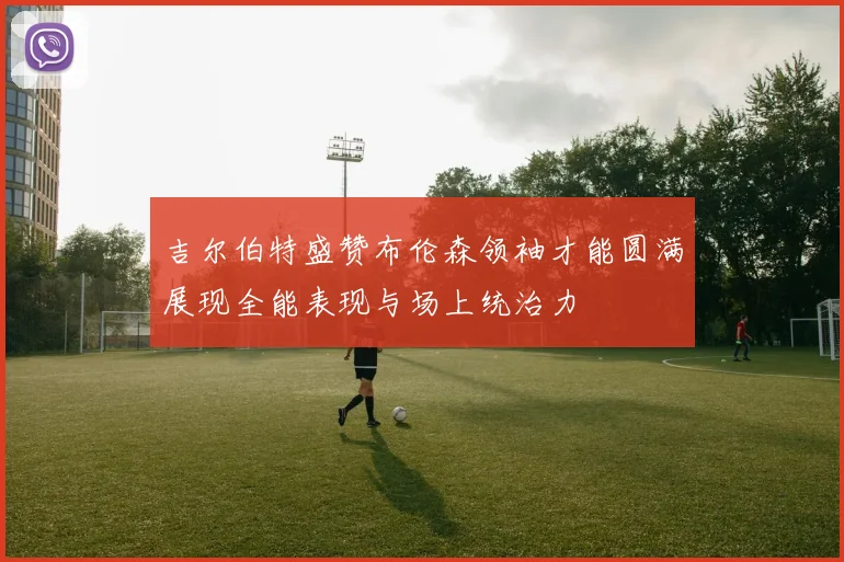 吉尔伯特盛赞布伦森领袖才能圆满展现全能表现与场上统治力
