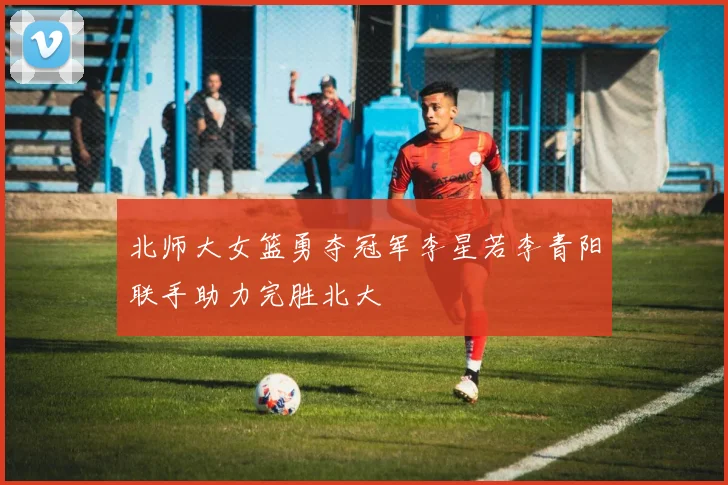 北师大女篮勇夺冠军李星若李青阳联手助力完胜北大