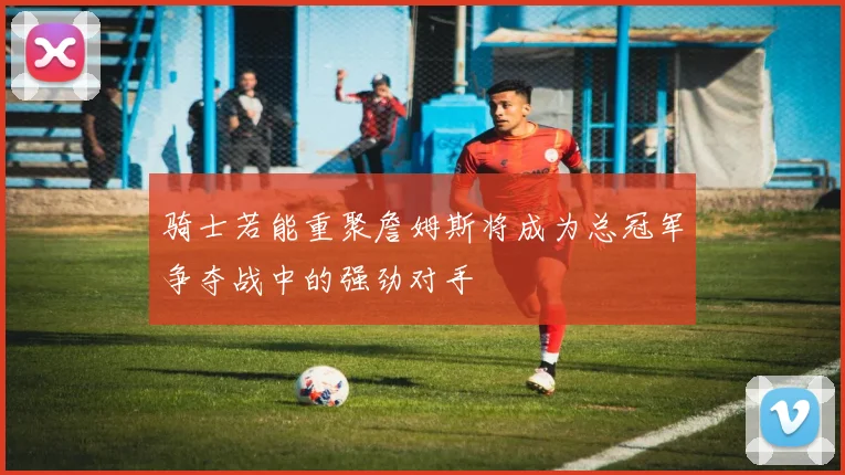 骑士若能重聚詹姆斯将成为总冠军争夺战中的强劲对手