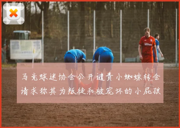 马竞球迷协会公开谴责小蜘蛛转会请求称其为叛徒和被宠坏的小屁孩