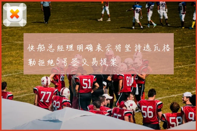 快船总经理明确表示将坚持选瓦格勒拒绝5号签交易提案