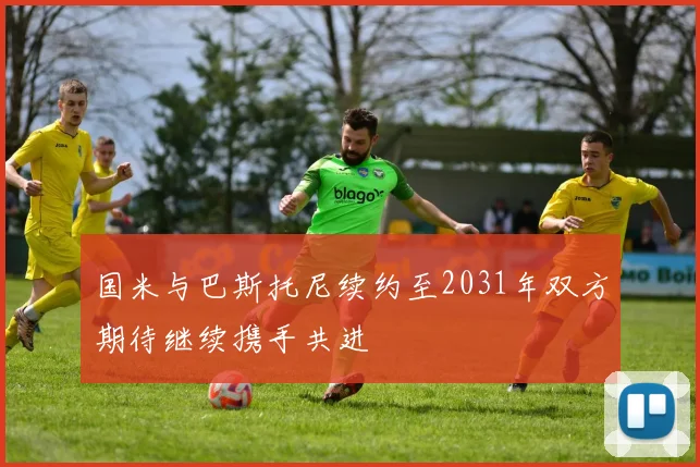 国米与巴斯托尼续约至2031年双方期待继续携手共进