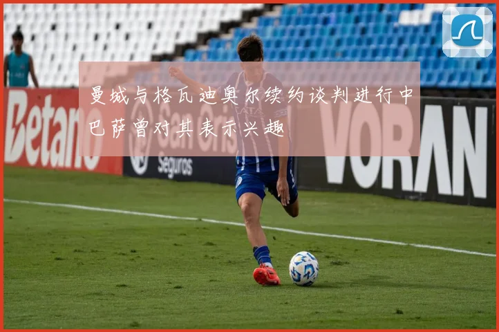 曼城与格瓦迪奥尔续约谈判进行中巴萨曾对其表示兴趣