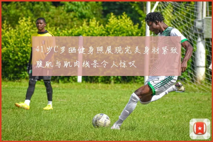 41岁C罗晒健身照展现完美身材紧致腹肌与肌肉线条令人惊叹