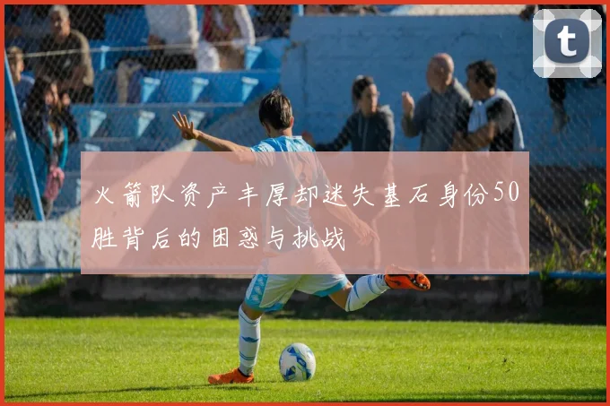 火箭队资产丰厚却迷失基石身份50胜背后的困惑与挑战