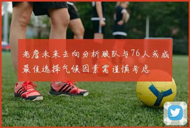 老詹未来去向分析狼队与76人或成最佳选择气候因素需谨慎考虑