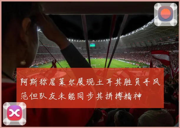 阿斯称居莱尔展现土耳其胜负手风范但队友未能同步其拼搏精神
