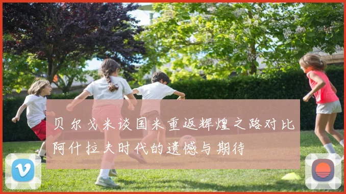 贝尔戈米谈国米重返辉煌之路对比阿什拉夫时代的遗憾与期待