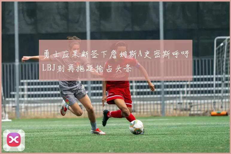 勇士应果断签下詹姆斯A史密斯呼吁LBJ别再拖延抢占头条